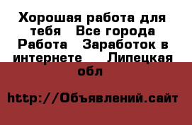 Хорошая работа для тебя - Все города Работа » Заработок в интернете   . Липецкая обл.